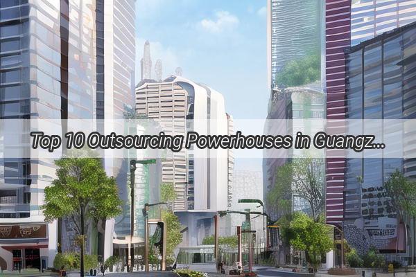 Top 10 Outsourcing Powerhouses in Guangzhou Revolutionizing Global Business Operations